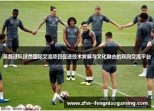 英超球队球员国际交流项目促进技术发展与文化融合的双向交流平台