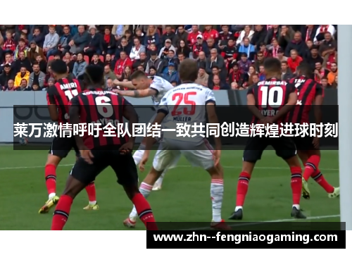 莱万激情呼吁全队团结一致共同创造辉煌进球时刻