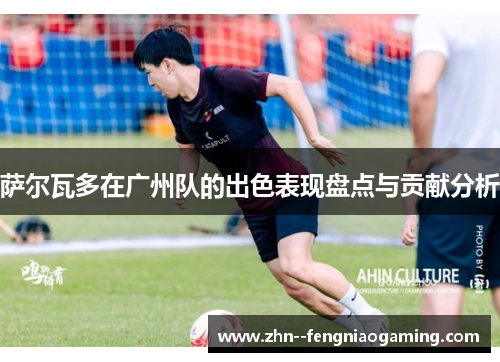 萨尔瓦多在广州队的出色表现盘点与贡献分析