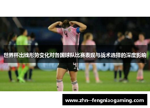 世界杯出线形势变化对各国球队比赛表现与战术选择的深度影响