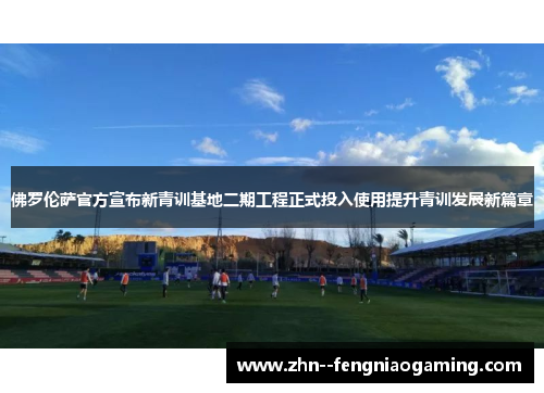佛罗伦萨官方宣布新青训基地二期工程正式投入使用提升青训发展新篇章