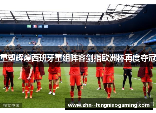 重塑辉煌西班牙重组阵容剑指欧洲杯再度夺冠