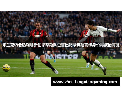 索兰克转会热刺刷新伯恩茅斯队史售出纪录英超前锋身价再被抬高度